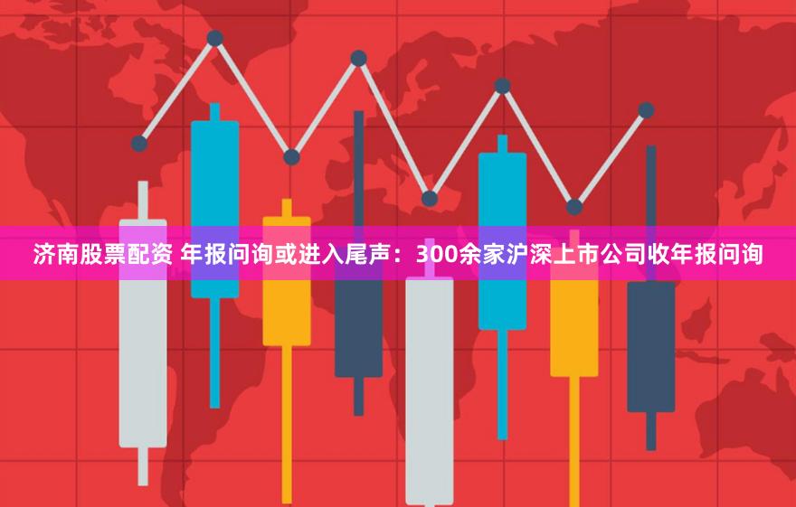 济南股票配资 年报问询或进入尾声：300余家沪深上市公司收年报问询