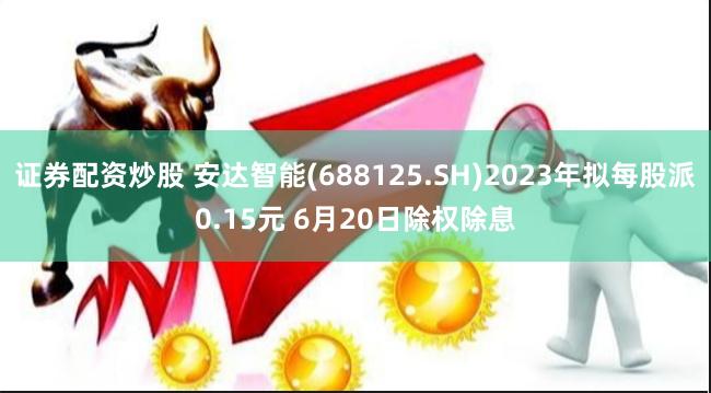 证券配资炒股 安达智能(688125.SH)2023年拟每股派0.15元 6月20日除权除息