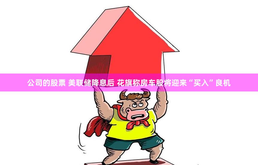 公司的股票 美联储降息后 花旗称房车股将迎来“买入”良机