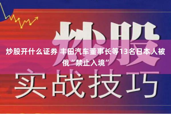 炒股开什么证券 丰田汽车董事长等13名日本人被俄“禁止入境”