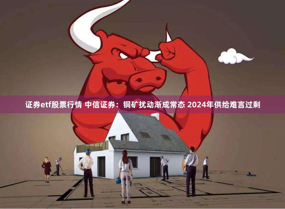 证券etf股票行情 中信证券：铜矿扰动渐成常态 2024年供给难言过剩