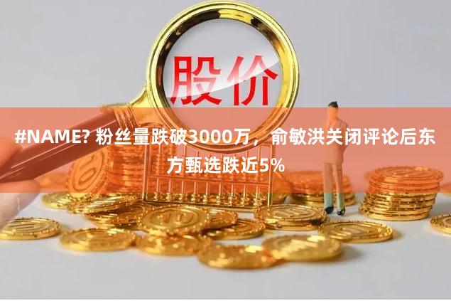 #NAME? 粉丝量跌破3000万，俞敏洪关闭评论后东方甄选跌近5%