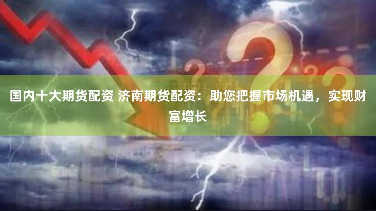 国内十大期货配资 济南期货配资：助您把握市场机遇，实现财富增长