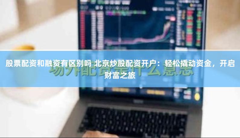 股票配资和融资有区别吗 北京炒股配资开户：轻松撬动资金，开启财富之旅