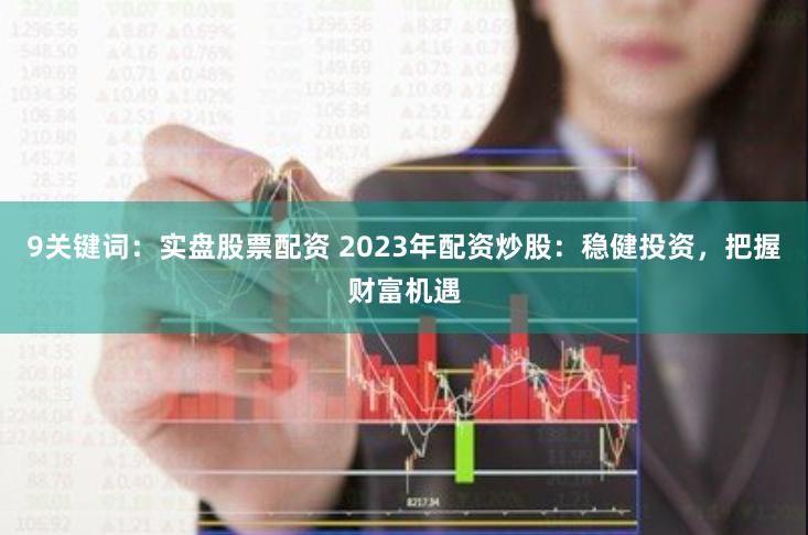 9关键词：实盘股票配资 2023年配资炒股：稳健投资，把握财富机遇