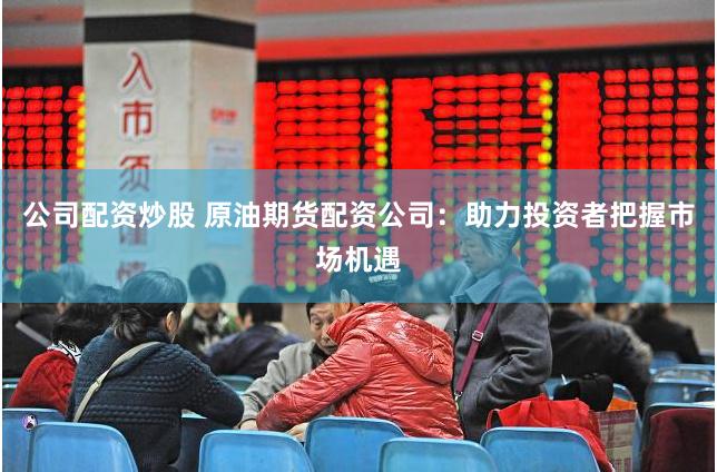 公司配资炒股 原油期货配资公司：助力投资者把握市场机遇