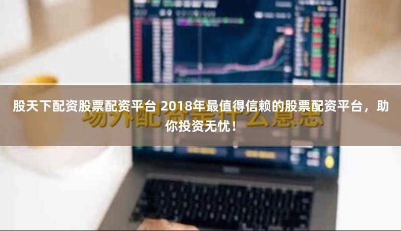 股天下配资股票配资平台 2018年最值得信赖的股票配资平台，助你投资无忧！