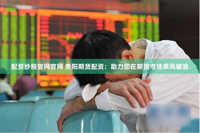 配资炒股官网官网 贵阳期货配资：助力您在期货市场乘风破浪