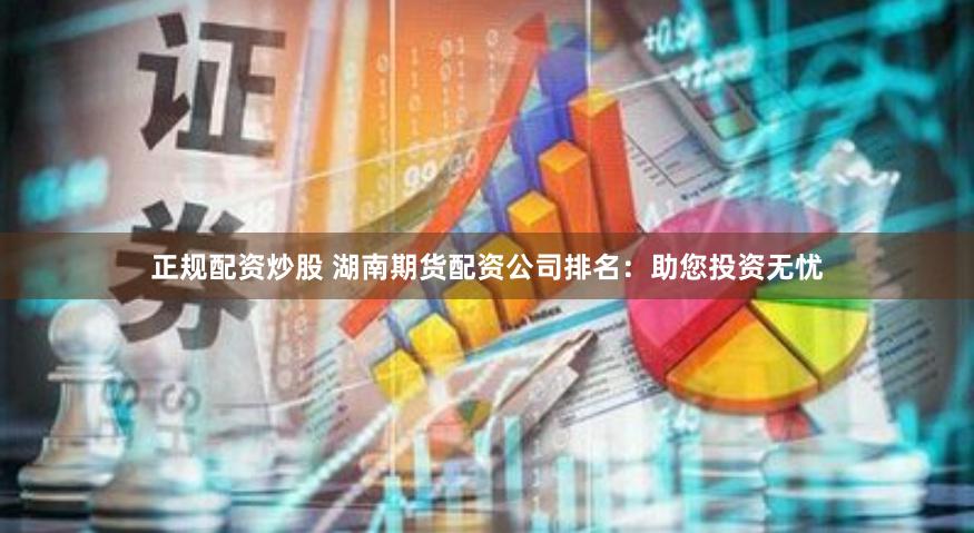正规配资炒股 湖南期货配资公司排名：助您投资无忧