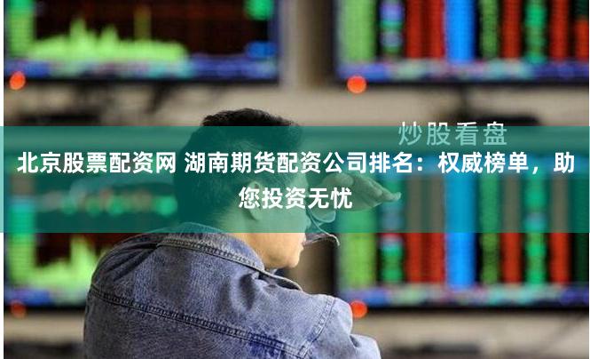 北京股票配资网 湖南期货配资公司排名：权威榜单，助您投资无忧