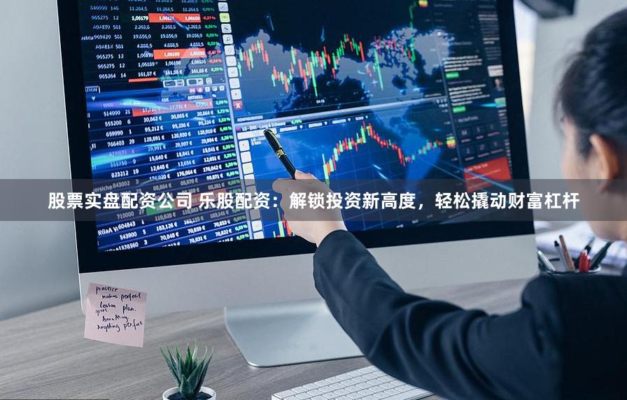 股票实盘配资公司 乐股配资：解锁投资新高度，轻松撬动财富杠杆