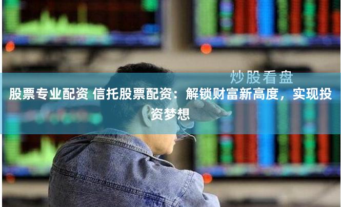 股票专业配资 信托股票配资：解锁财富新高度，实现投资梦想