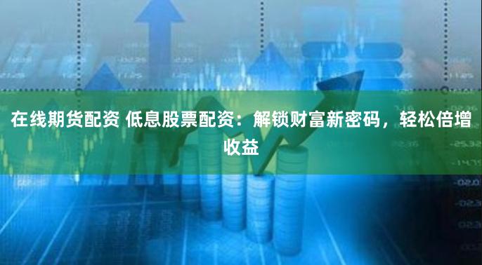 在线期货配资 低息股票配资：解锁财富新密码，轻松倍增收益
