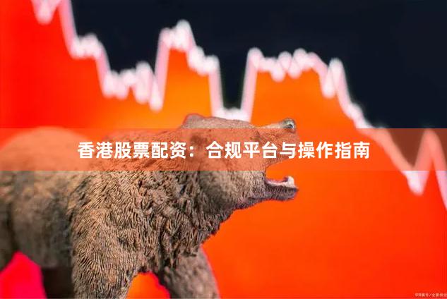 香港股票配资：合规平台与操作指南