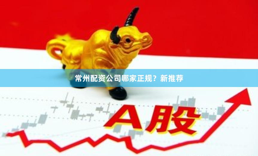 常州配资公司哪家正规？新推荐