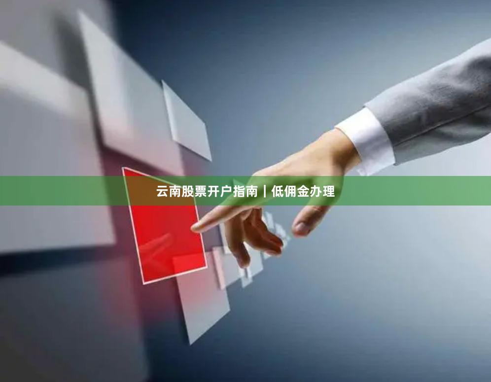 云南股票开户指南｜低佣金办理