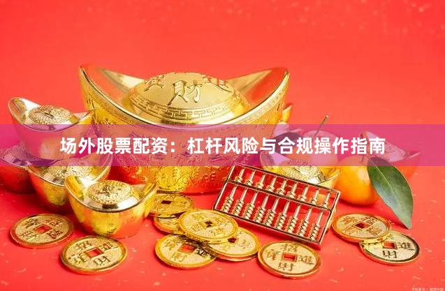场外股票配资：杠杆风险与合规操作指南